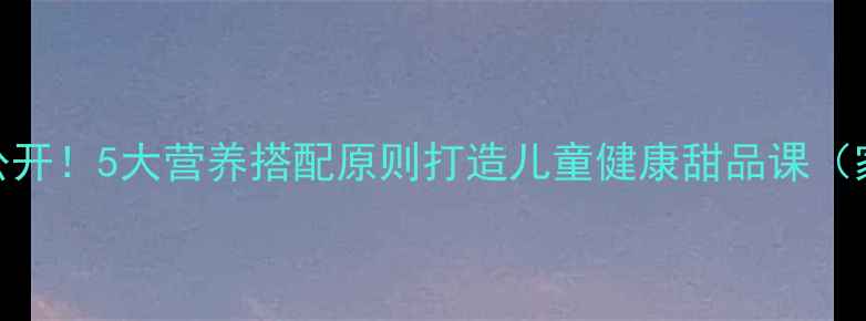 图片 冰淇淋大公开！5大营养搭配原则打造儿童健康甜品课（家长必看）