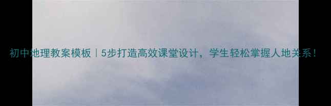 图片 初中地理教案模板｜5步打造高效课堂设计，学生轻松掌握人地关系！