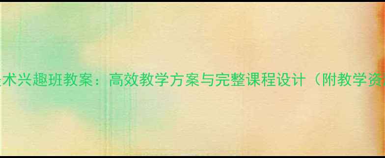 图片 初中美术兴趣班教案：高效教学方案与完整课程设计（附教学资源包）