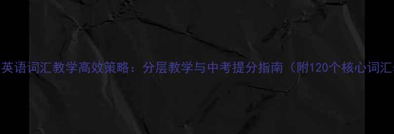 图片 初中英语词汇教学高效策略：分层教学与中考提分指南（附120个核心词汇表）