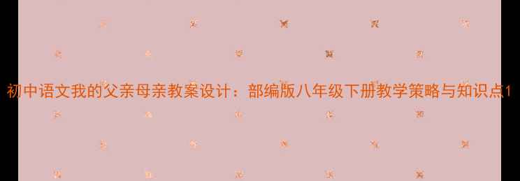 图片 初中语文我的父亲母亲教案设计：部编版八年级下册教学策略与知识点1