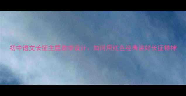 图片 初中语文长征主题教学设计：如何用红色经典讲好长征精神