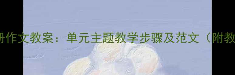 图片 四年级上册作文教案：单元主题教学步骤及范文（附教学资源）2