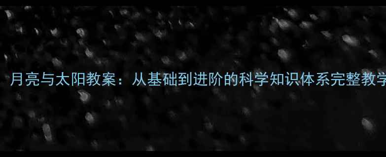 图片 地球、月亮与太阳教案：从基础到进阶的科学知识体系完整教学方案