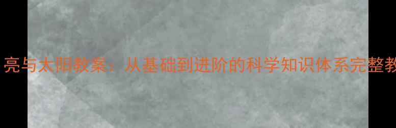 图片 地球、月亮与太阳教案：从基础到进阶的科学知识体系完整教学方案1