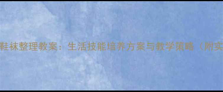 图片 培智教育鞋袜整理教案：生活技能培养方案与教学策略（附实操步骤）