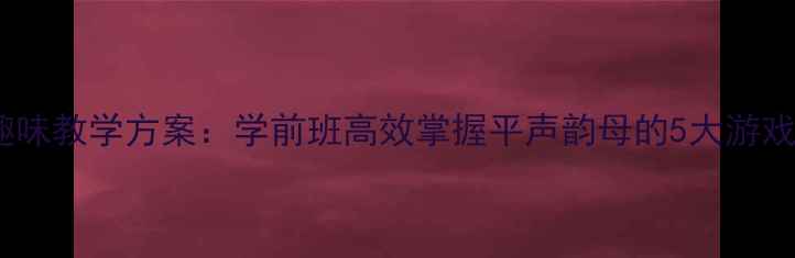 图片 声母p趣味教学方案：学前班高效掌握平声韵母的5大游戏化教程