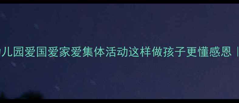 图片 大班三爱教育主题教案🔥幼儿园爱国爱家爱集体活动这样做孩子更懂感恩｜附超全流程+家长配合指南