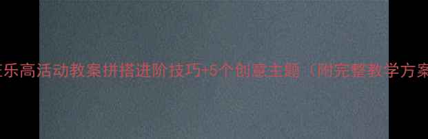 图片 大班乐高活动教案拼搭进阶技巧+5个创意主题（附完整教学方案）1