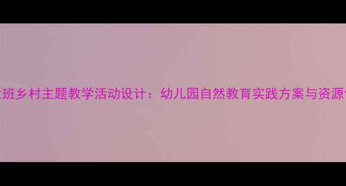 图片 大班乡村主题教学活动设计：幼儿园自然教育实践方案与资源包