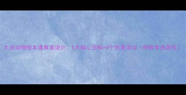 图片 大班动物绘本课教案设计：5大核心目标+6个创意活动（附教学资源包）