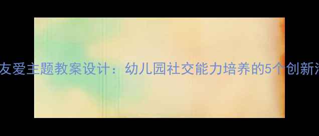 图片 大班团结友爱主题教案设计：幼儿园社交能力培养的5个创新活动方案1