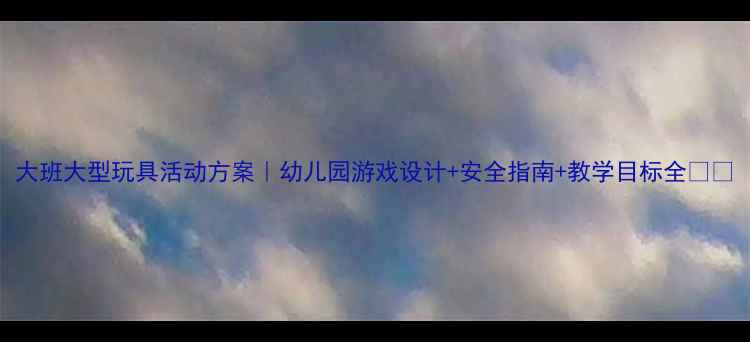 图片 大班大型玩具活动方案｜幼儿园游戏设计+安全指南+教学目标全🎪👶