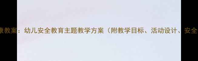 图片 大班安全健康教案：幼儿安全教育主题教学方案（附教学目标、活动设计、安全知识清单）2