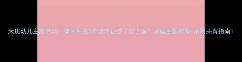 图片 大班幼儿主题活动：如何用这5个游戏让孩子爱上家？家庭主题教案+家园共育指南1