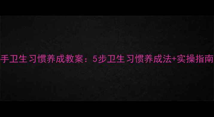 图片 大班幼儿干净小手卫生习惯养成教案：5步卫生习惯养成法+实操指南（附教学资源）