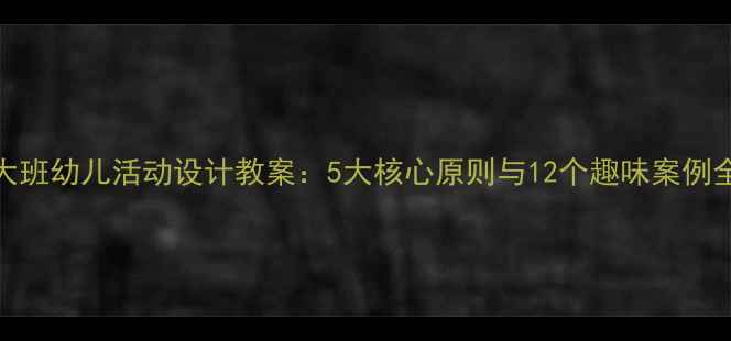 图片 大班幼儿活动设计教案：5大核心原则与12个趣味案例全