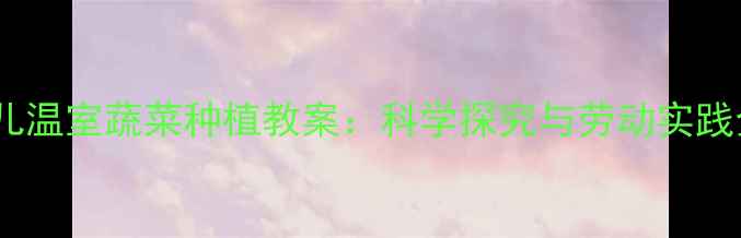 图片 大班幼儿温室蔬菜种植教案：科学探究与劳动实践全攻略2