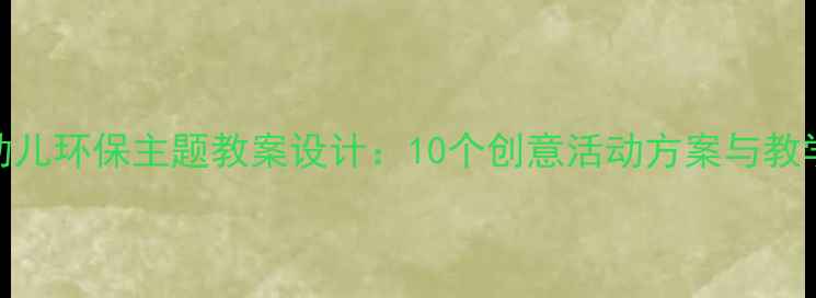 图片 大班幼儿环保主题教案设计：10个创意活动方案与教学案例