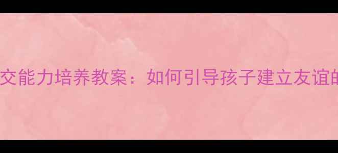 图片 大班幼儿社交能力培养教案：如何引导孩子建立友谊的完整方案1