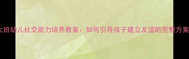 图片 大班幼儿社交能力培养教案：如何引导孩子建立友谊的完整方案2