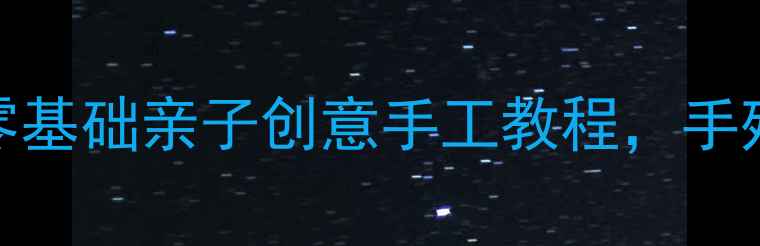 图片 大班手工教案15个零基础亲子创意手工教程，手残党也能轻松上手！