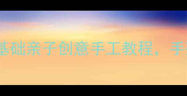 图片 大班手工教案15个零基础亲子创意手工教程，手残党也能轻松上手！2