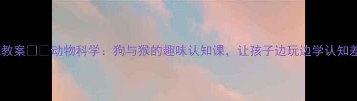 图片 大班教案🐶🐒动物科学：狗与猴的趣味认知课，让孩子边玩边学认知差异2