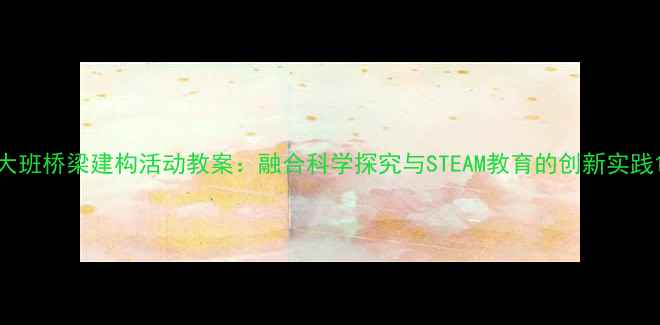 图片 大班桥梁建构活动教案：融合科学探究与STEAM教育的创新实践1
