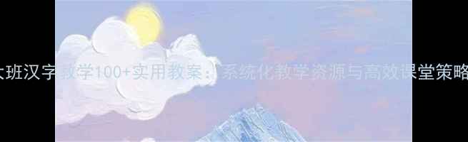 图片 大班汉字教学100+实用教案：系统化教学资源与高效课堂策略2