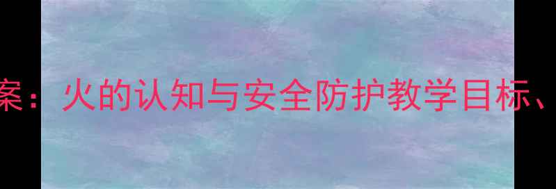 图片 大班消防安全主题教案：火的认知与安全防护教学目标、活动设计及实践案例