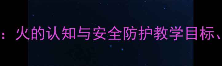 图片 大班消防安全主题教案：火的认知与安全防护教学目标、活动设计及实践案例1
