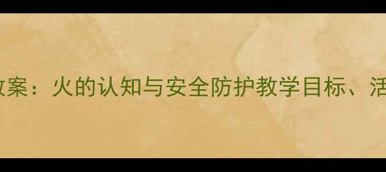 图片 大班消防安全主题教案：火的认知与安全防护教学目标、活动设计及实践案例2
