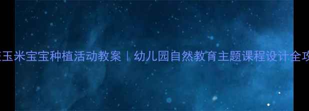 图片 大班玉米宝宝种植活动教案｜幼儿园自然教育主题课程设计全攻略1
