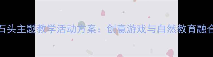 图片 大班石头主题教学活动方案：创意游戏与自然教育融合实践
