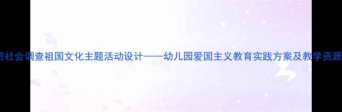 图片 大班社会调查祖国文化主题活动设计——幼儿园爱国主义教育实践方案及教学资源库2