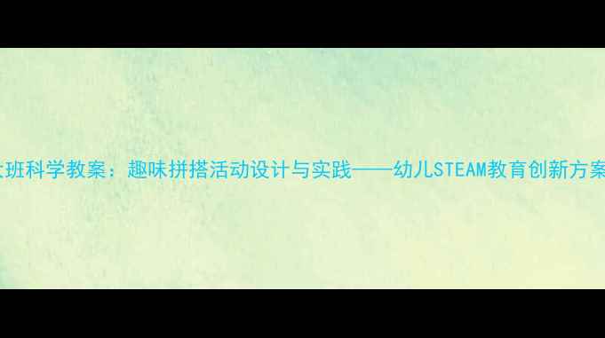 图片 大班科学教案：趣味拼搭活动设计与实践——幼儿STEAM教育创新方案1