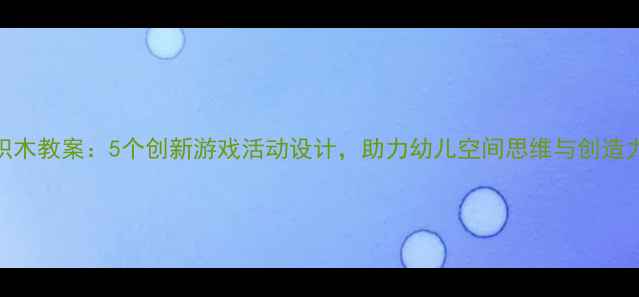 图片 大班积木教案：5个创新游戏活动设计，助力幼儿空间思维与创造力培养