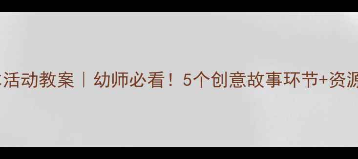 图片 大班绘本活动教案｜幼师必看！5个创意故事环节+资源包下载1