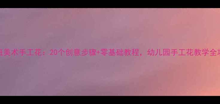 图片 大班美术手工花：20个创意步骤+零基础教程，幼儿园手工花教学全攻略