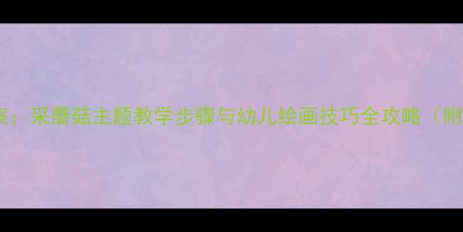 图片 大班美术教案：采蘑菇主题教学步骤与幼儿绘画技巧全攻略（附教学资源）2