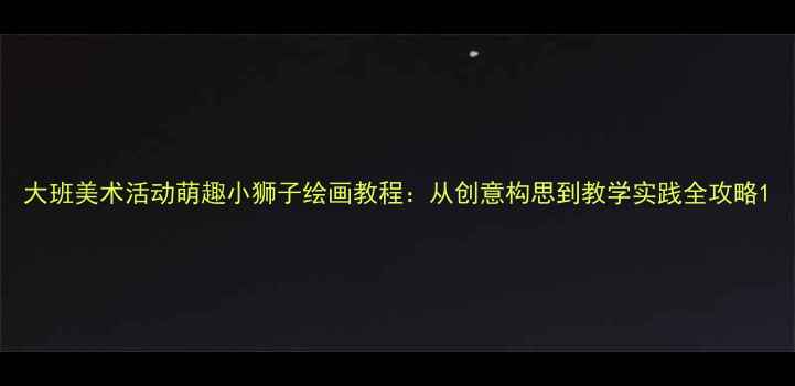 图片 大班美术活动萌趣小狮子绘画教程：从创意构思到教学实践全攻略1