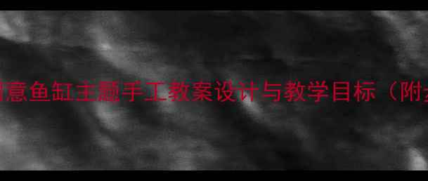 图片 大班美术活动：创意鱼缸主题手工教案设计与教学目标（附步骤与材料清单）