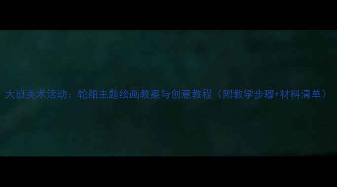 图片 大班美术活动：轮船主题绘画教案与创意教程（附教学步骤+材料清单）