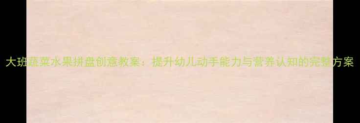 图片 大班蔬菜水果拼盘创意教案：提升幼儿动手能力与营养认知的完整方案