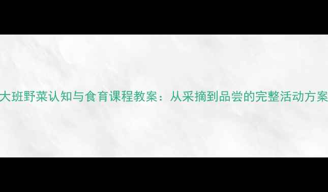 图片 大班野菜认知与食育课程教案：从采摘到品尝的完整活动方案