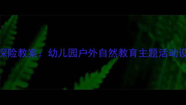 图片 大班雨中森林探险教案：幼儿园户外自然教育主题活动设计与实施指南