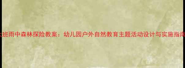 图片 大班雨中森林探险教案：幼儿园户外自然教育主题活动设计与实施指南2