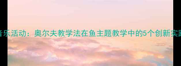 图片 大班音乐活动：奥尔夫教学法在鱼主题教学中的5个创新实践方案