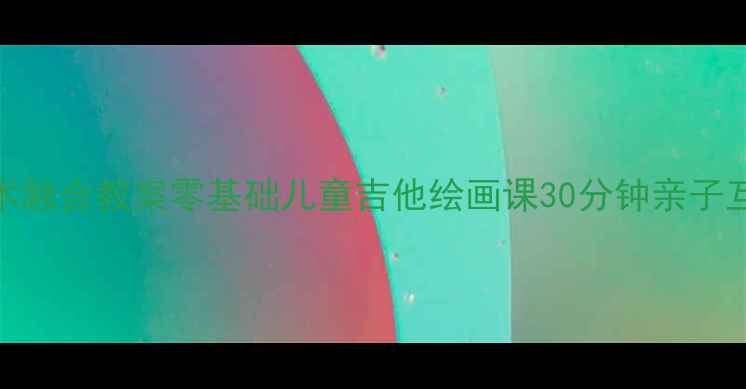 图片 大班音乐美术融合教案零基础儿童吉他绘画课30分钟亲子互动教学指南